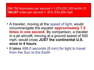 299,792 kilometers per second = 1,079,251,200 km/hr !!!
186,287 miles per second = 670, 633,200 mph
• A traveler, moving at the speed of light, would
circumnavigate the equator approximately 7.5
times in one second. By comparison, a traveler
in a jet aircraft, moving at a ground speed of 500
mph, would cross JUST the continental U.S.
once in 4 hours.
• It takes 499.0 seconds (8 min) for light to travel
from the Sun to the Earth
 