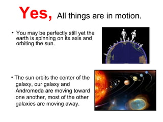 Yes, All things are in motion.
• You may be perfectly still yet the
earth is spinning on its axis and
orbiting the sun.
• The sun orbits the center of the
galaxy, our galaxy and
Andromeda are moving toward
one another, most of the other
galaxies are moving away.
 