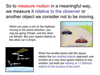 So to measure motion in a meaningful way,
we measure it relative to the observer or
another object we consider not to be moving.
When you pass a car on the highway
moving in the same direction, you
may be going 70mph, and the other
car 65mph. But your speed relative to
the other car is 5mph.
When the shuttle docks with the space
station the two orbiting objects approach one
another at a very slow speed relative to one
another, but both are orbiting at 17,000mph
relative to the surface of the earth.
 