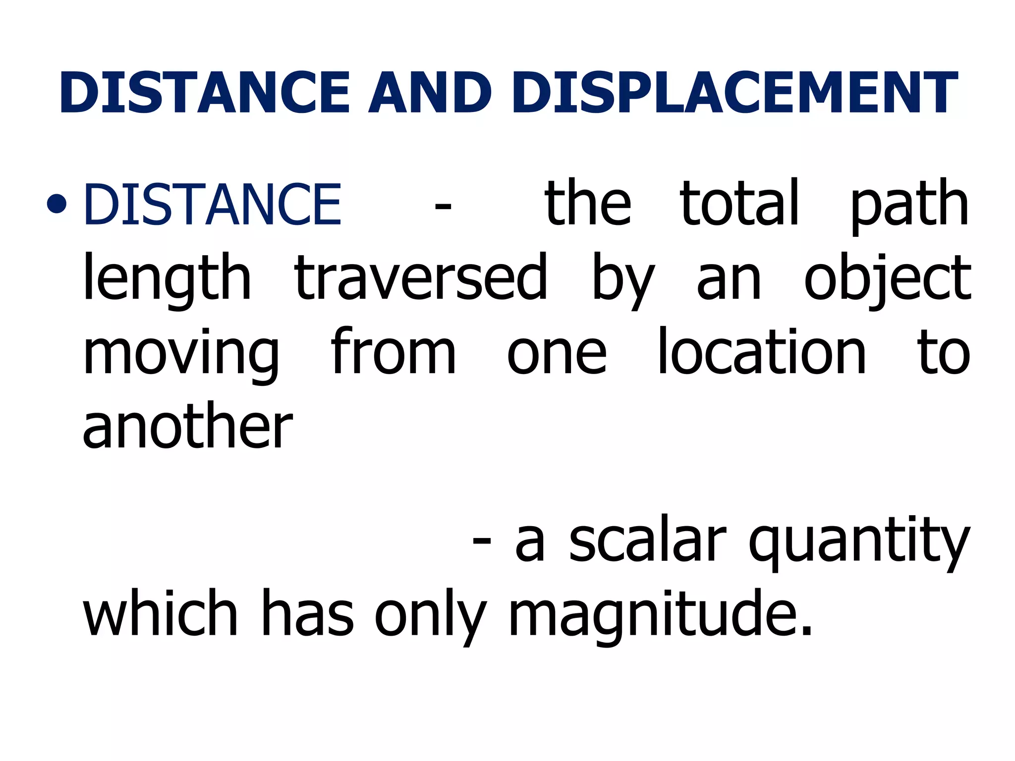 DISTANCE AND DISPLACEMENT DISTANCE   -  the total path length traversed by an object moving from one location to another  - a scalar quantity which has only magnitude. 