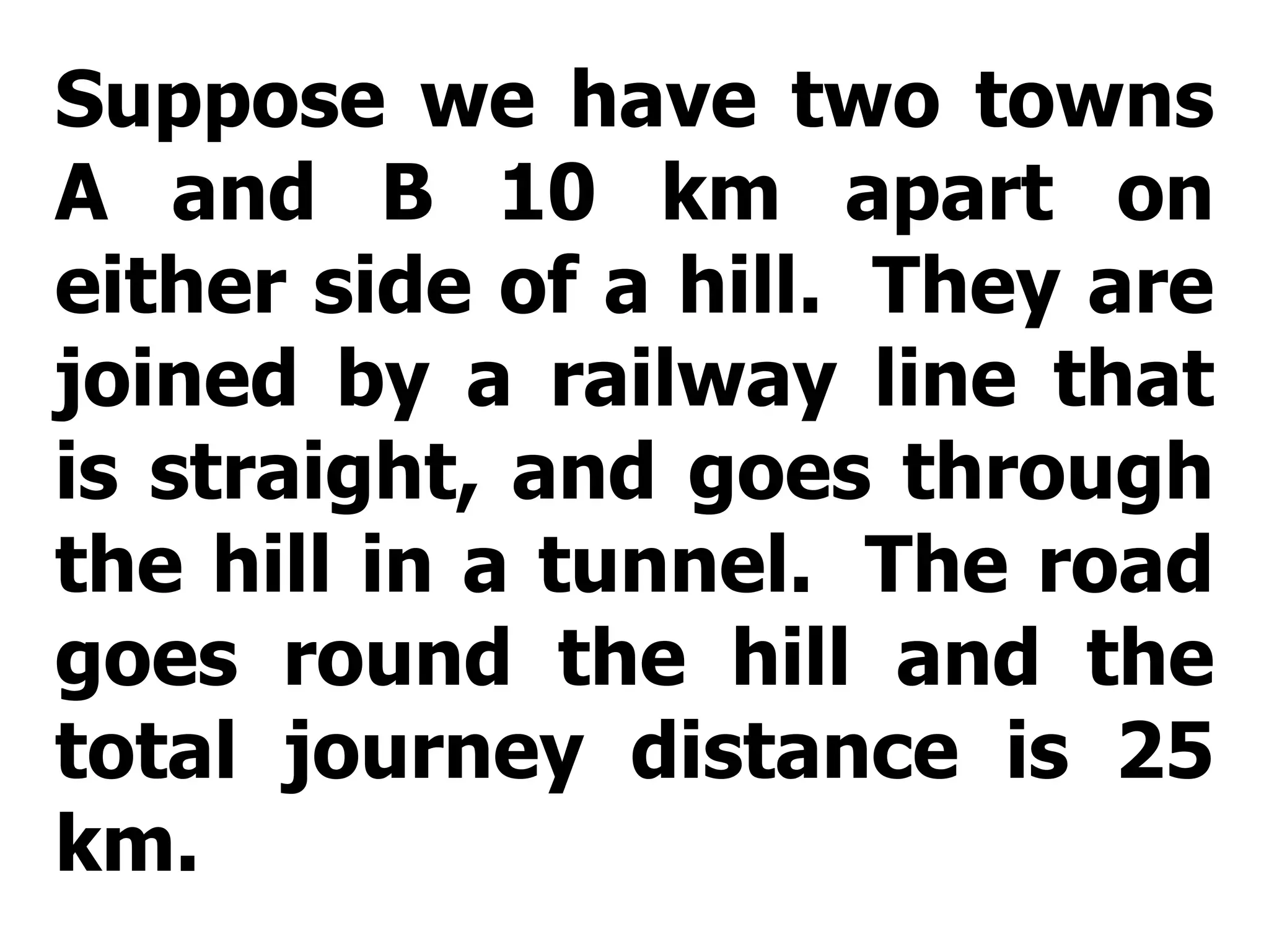Suppose we have two towns A and B 10 km apart on either side of a hill.  They are joined by a railway line that is straight, and goes through the hill in a tunnel.  The road goes round the hill and the total journey distance is 25 km. 