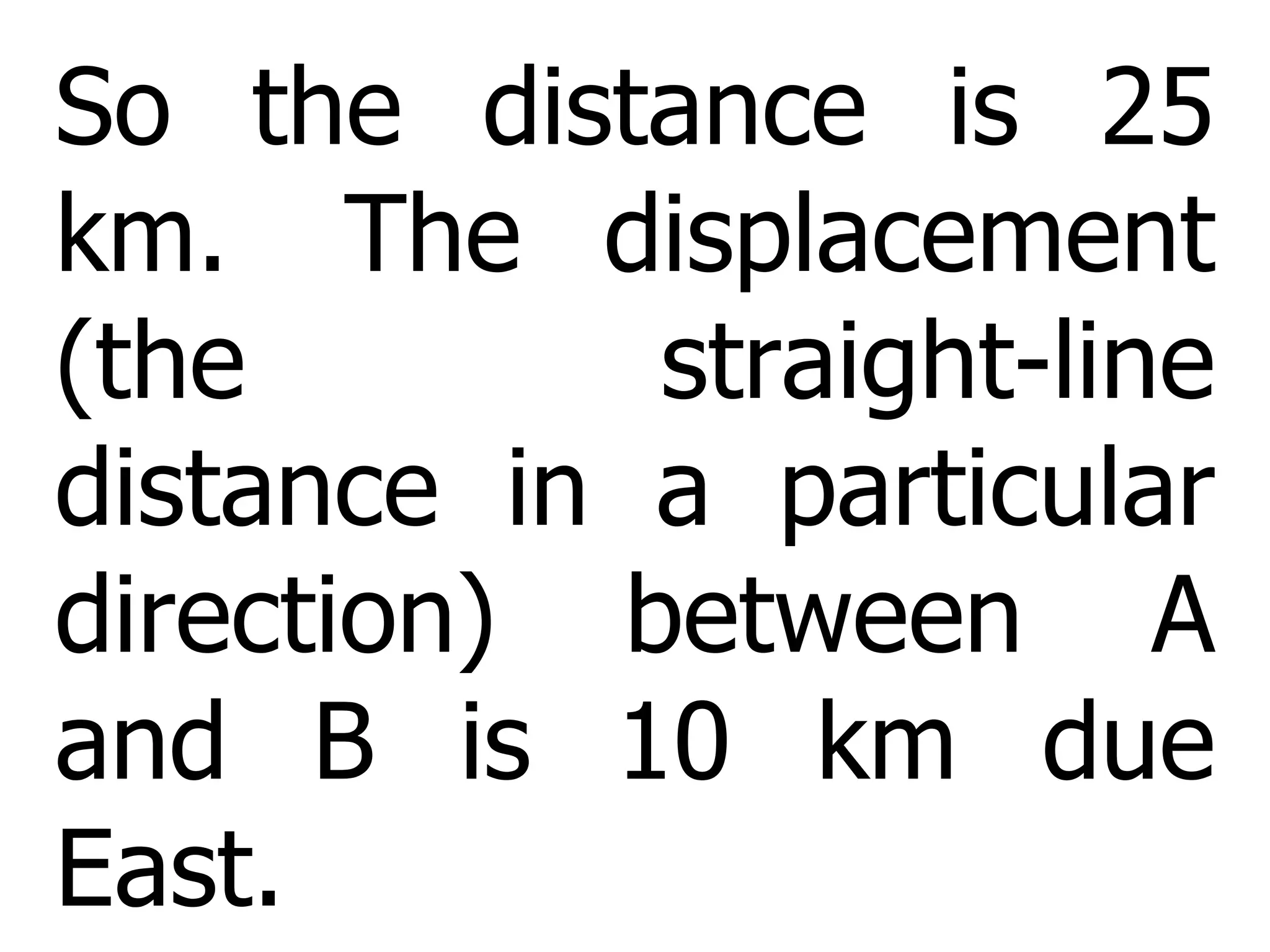 So the distance is 25 km.  The displacement (the straight-line distance in a particular direction) between A and B is 10 km due East. 