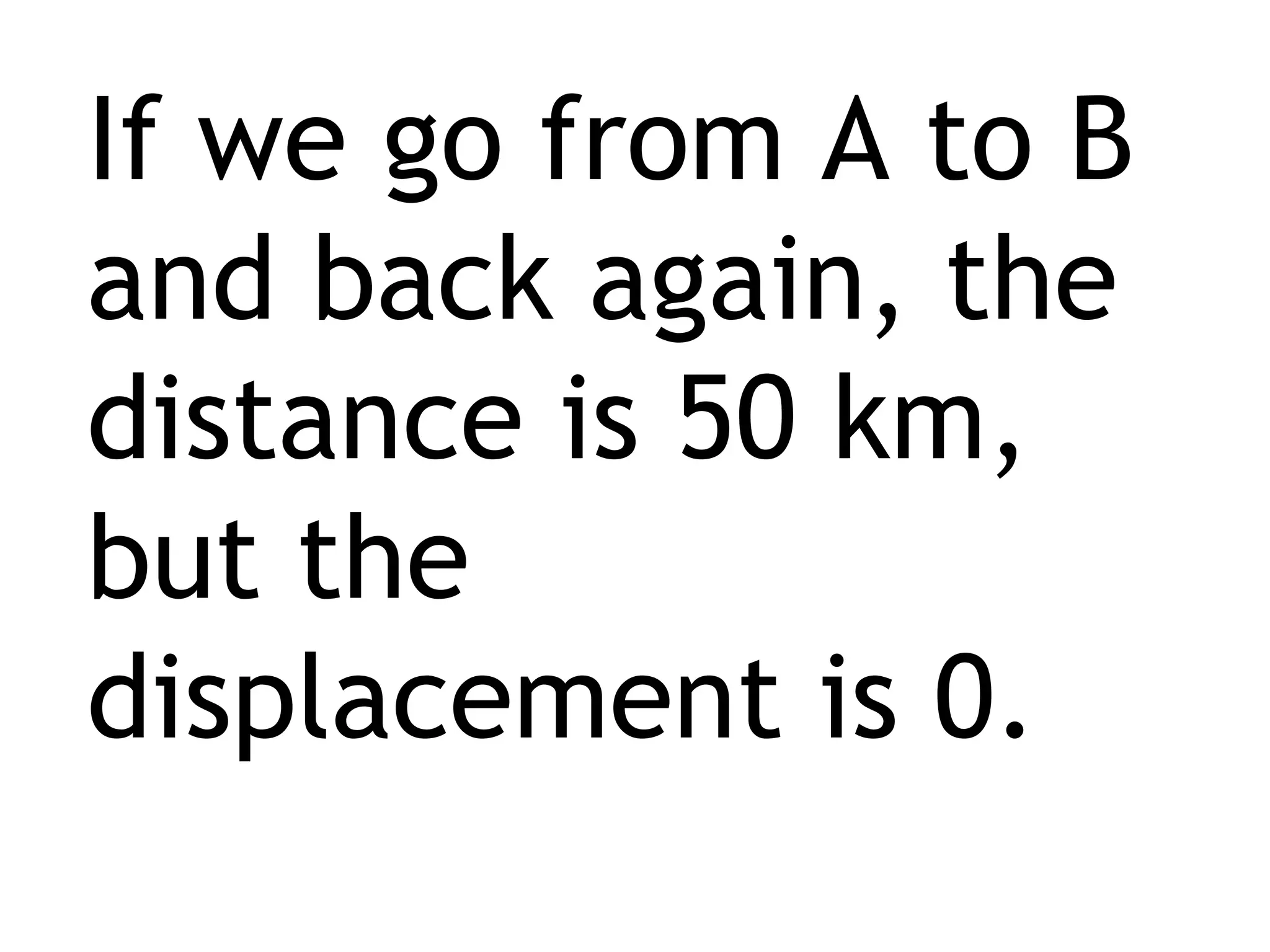 If we go from A to B and back again, the distance is 50 km, but the displacement is 0. 