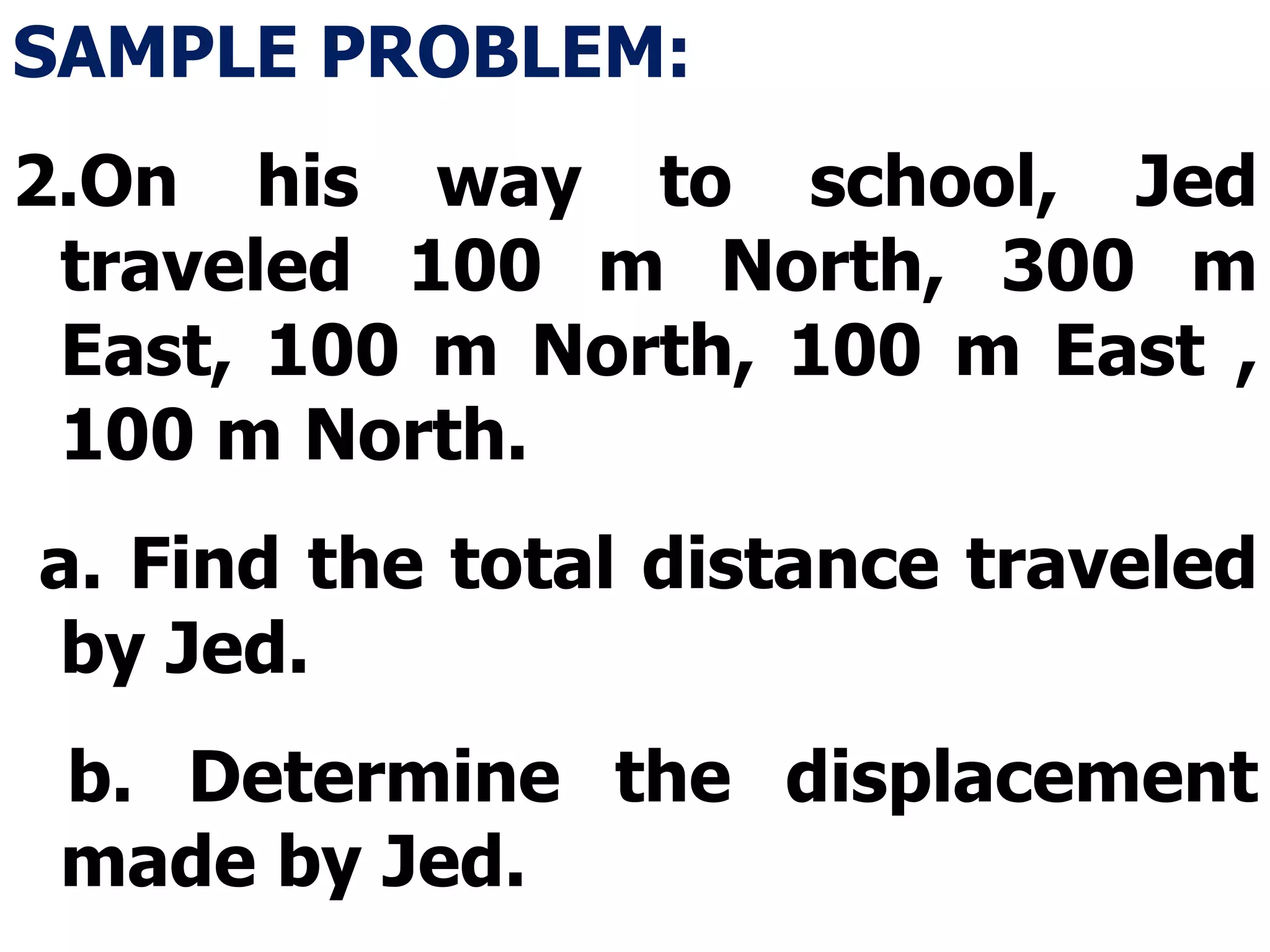 SAMPLE PROBLEM: On his way to school, Jed traveled 100 m North, 300 m East, 100 m North, 100 m East , 100 m North. a. Find the total distance traveled by Jed. b. Determine the displacement made by Jed. 