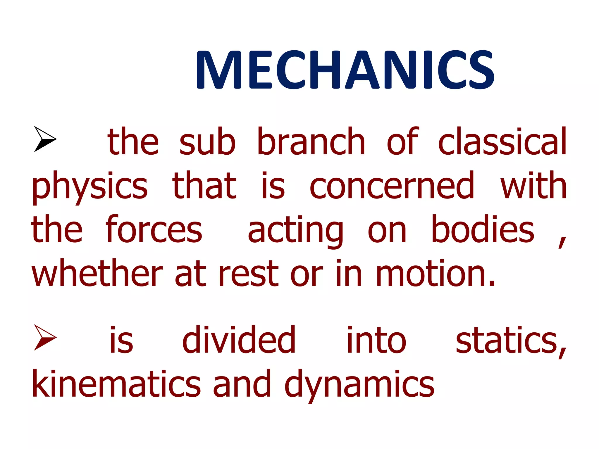MECHANICS the sub branch of classical physics that is concerned with the forces  acting on bodies , whether at rest or in motion. is divided into statics, kinematics and dynamics 