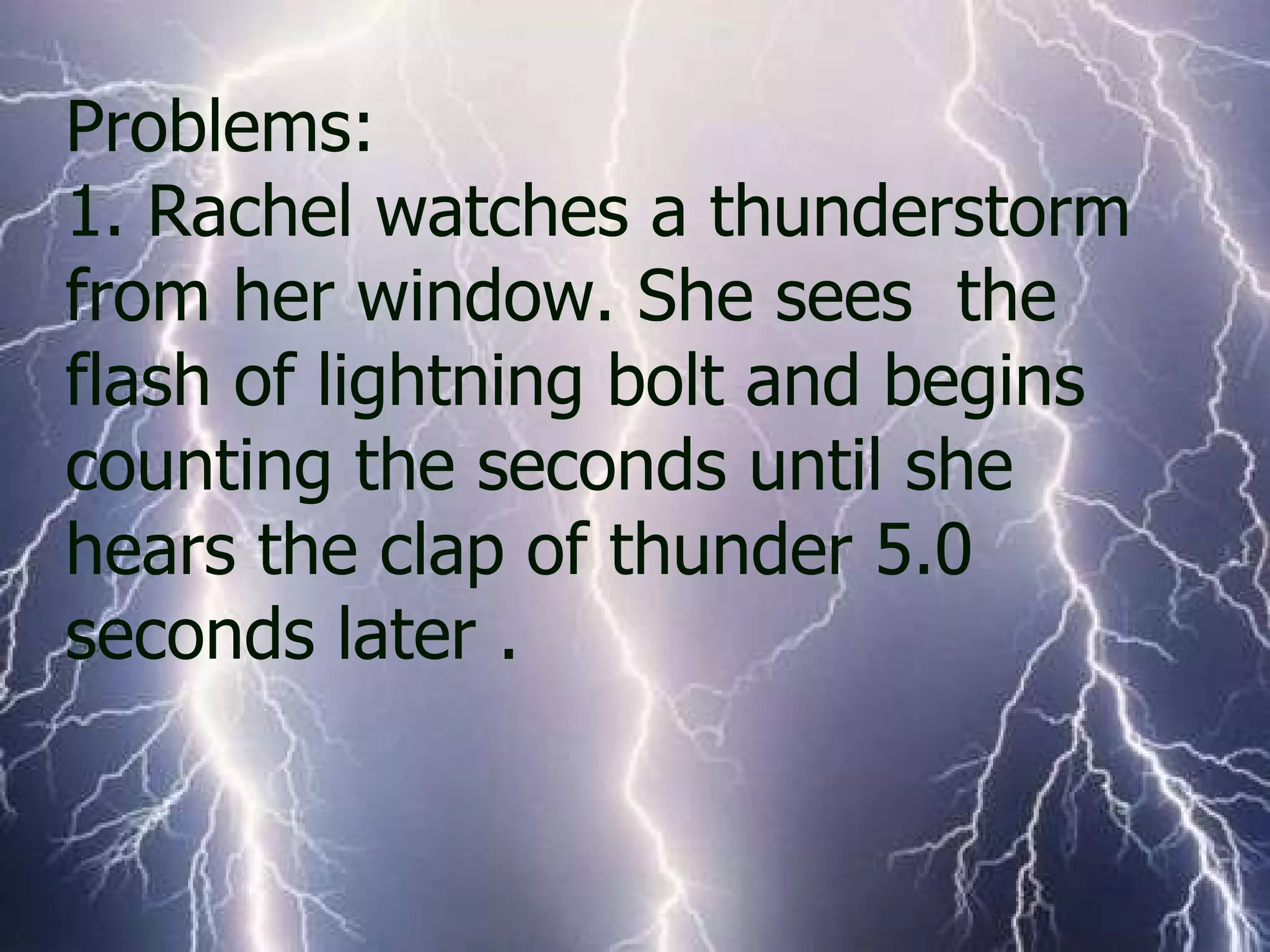 Problems:  1. Rachel watches a thunderstorm from her window. She sees  the flash of lightning bolt and begins counting the seconds until she hears the clap of thunder 5.0 seconds later .  