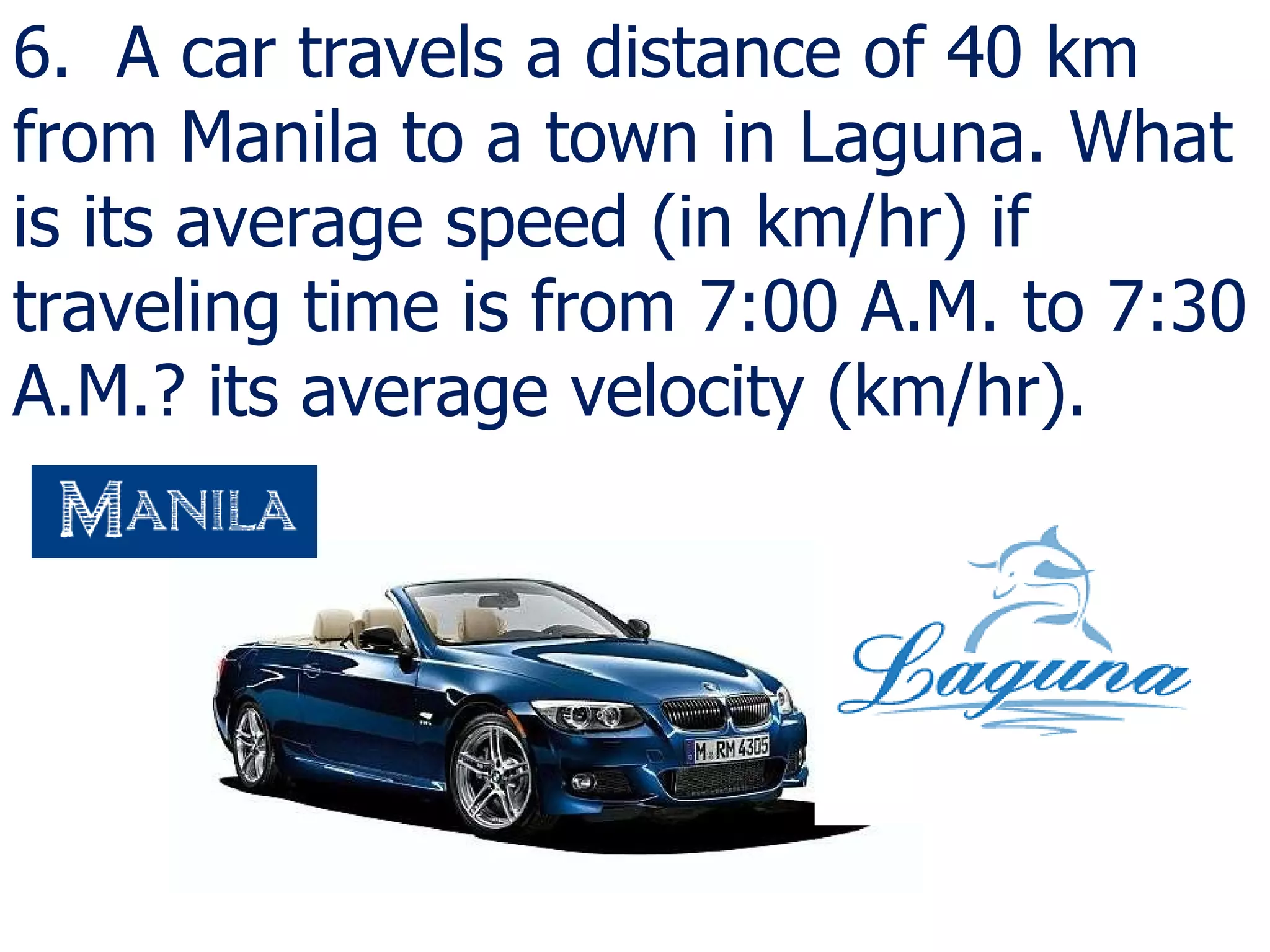 6.  A car travels a distance of 40 km from Manila to a town in Laguna. What is its average speed (in km/hr) if traveling time is from 7:00 A.M. to 7:30 A.M.? its average velocity (km/hr).  