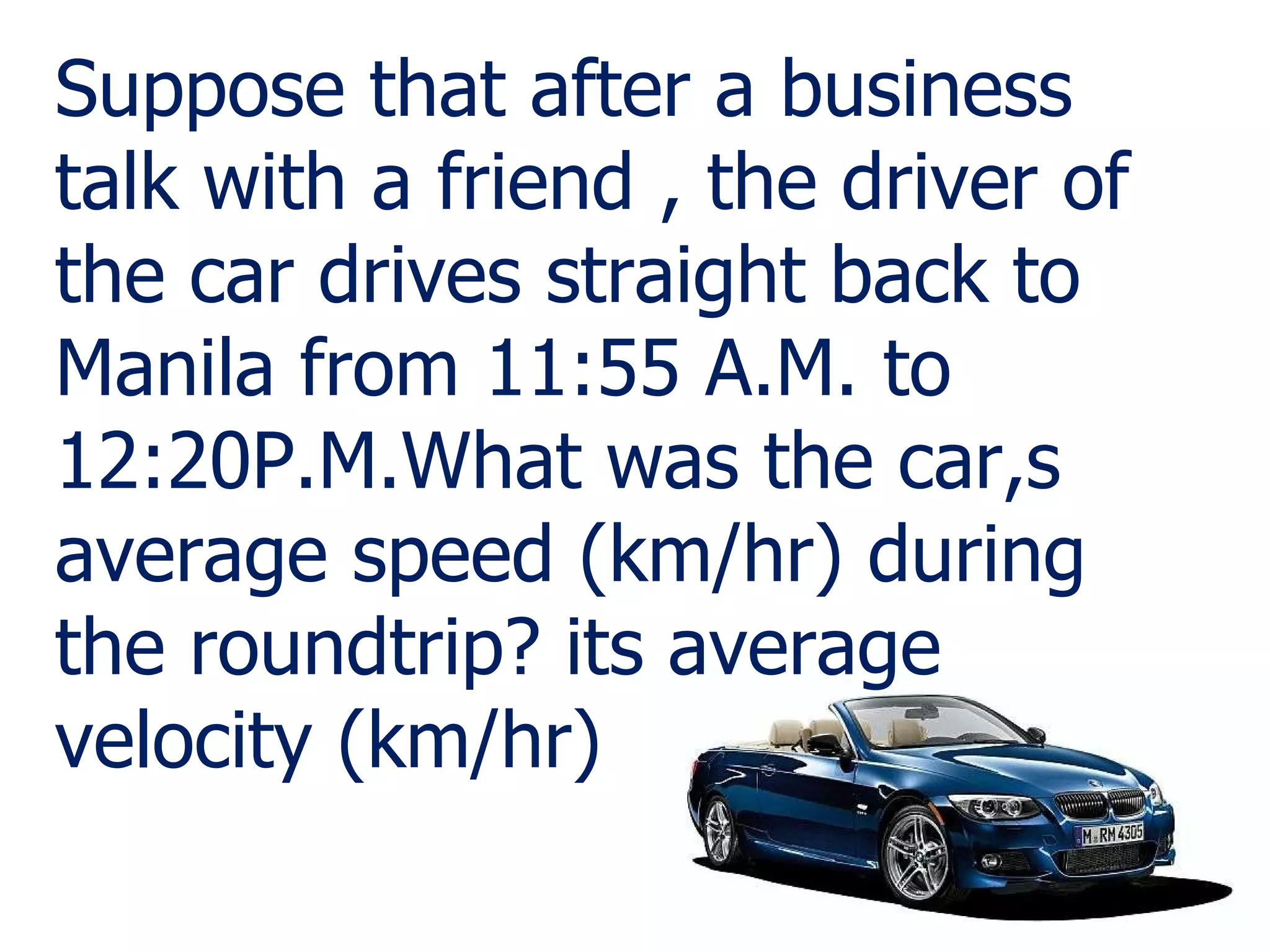 Suppose that after a business talk with a friend , the driver of the car drives straight back to Manila from 11:55 A.M. to 12:20P.M.What was the car,s average speed (km/hr) during the roundtrip? its average velocity (km/hr) 