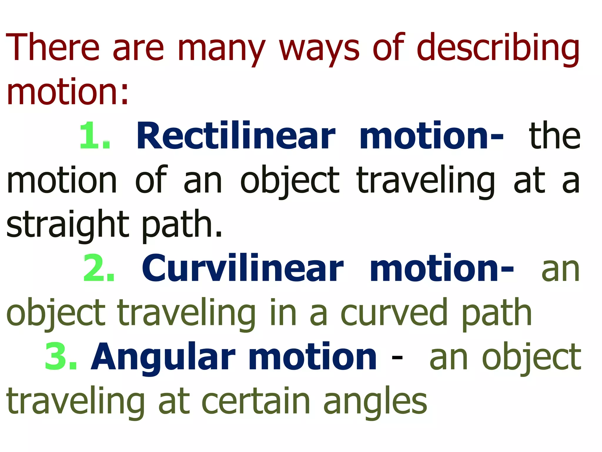 There are many ways of describing motion: 1.  Rectilinear motion-   the motion of an object traveling at a straight path. 2.  Curvilinear motion-   an object traveling in a curved path 3.  Angular motion   -  an object traveling at certain angles  