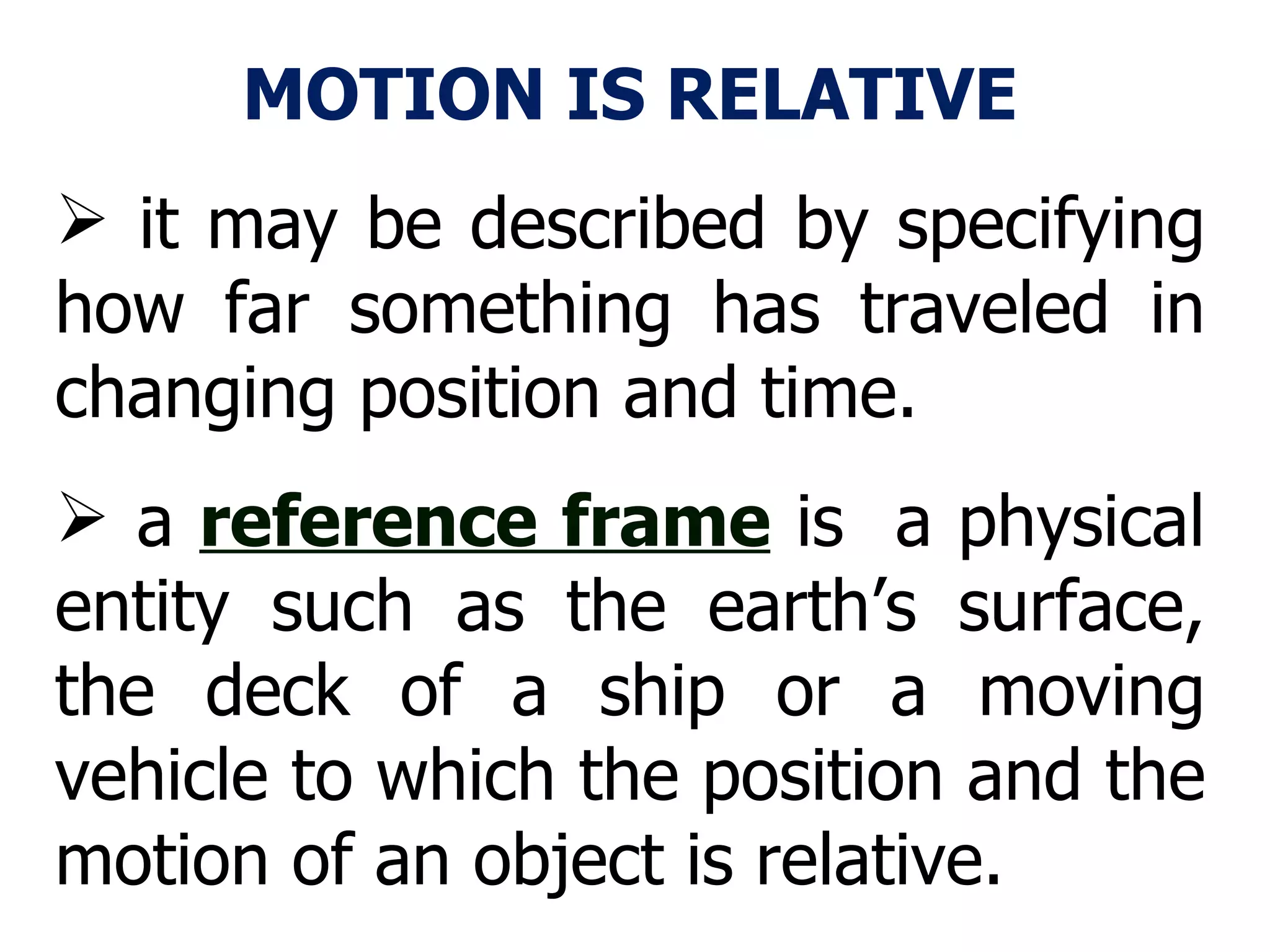 MOTION IS RELATIVE it may be described by specifying how far something has traveled in changing position and time. a  reference frame  is  a physical entity such as the earth’s surface, the deck of a ship or a moving vehicle to which the position and the motion of an object is relative.  