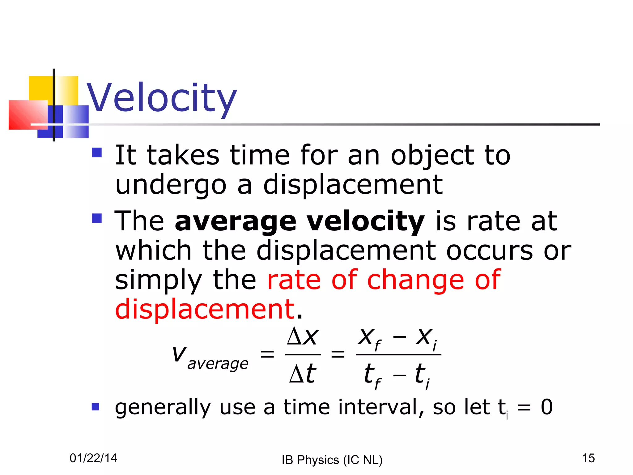Velocity






It takes time for an object to
undergo a displacement
The average velocity is rate at
which the displacement occurs or
simply the rate of change of
displacement.
∆ x xf − xi
v average =
=
∆t
tf − ti
generally use a time interval, so let ti = 0

01/22/14

IB Physics (IC NL)

15

 