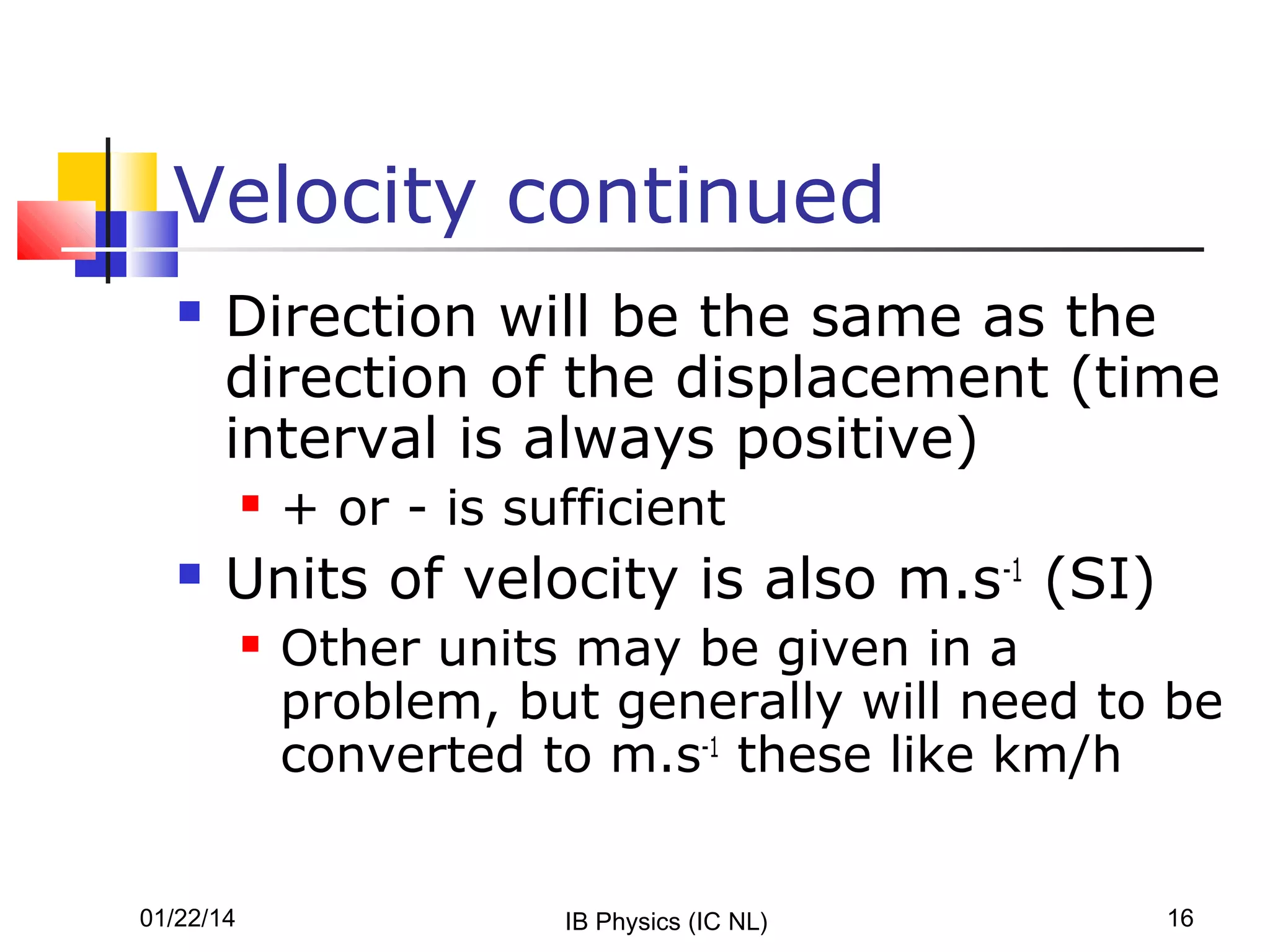 Velocity continued


Direction will be the same as the
direction of the displacement (time
interval is always positive)




+ or - is sufficient

Units of velocity is also m.s-1 (SI)


01/22/14

Other units may be given in a
problem, but generally will need to be
converted to m.s-1 these like km/h
IB Physics (IC NL)

16

 