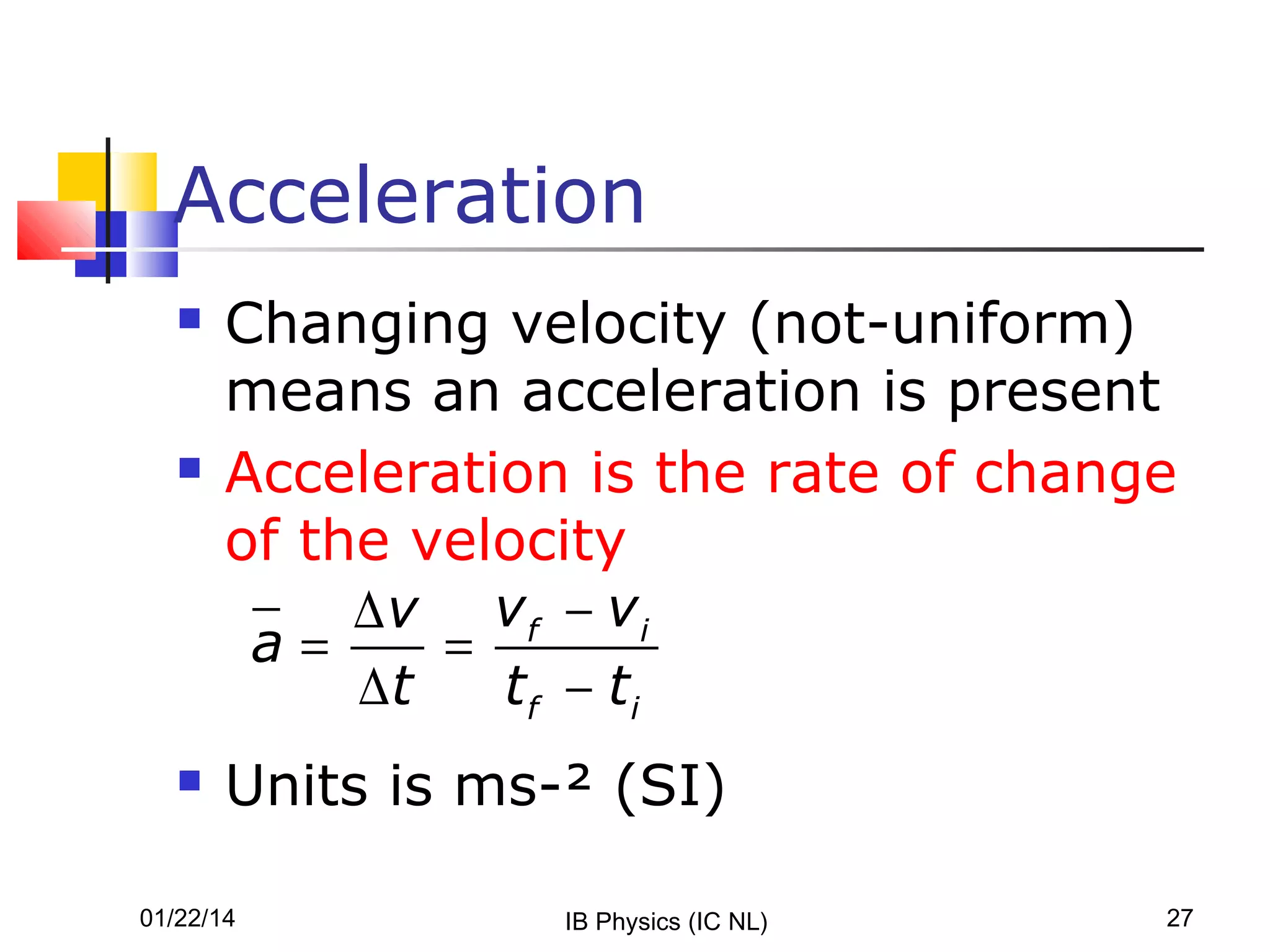 Acceleration






Changing velocity (not-uniform)
means an acceleration is present
Acceleration is the rate of change
of the velocity
∆v vf − vi
a=
=
∆t
tf − ti
Units is ms-² (SI)

01/22/14

IB Physics (IC NL)

27

 