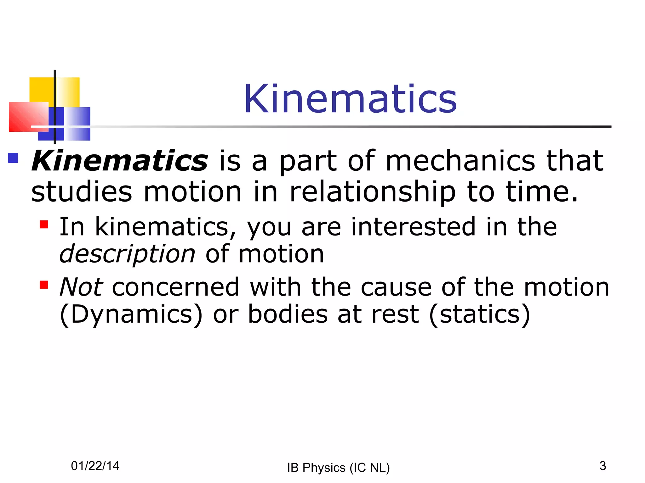 Kinematics


Kinematics is a part of mechanics that
studies motion in relationship to time.




In kinematics, you are interested in the
description of motion
Not concerned with the cause of the motion
(Dynamics) or bodies at rest (statics)

01/22/14

IB Physics (IC NL)

3

 