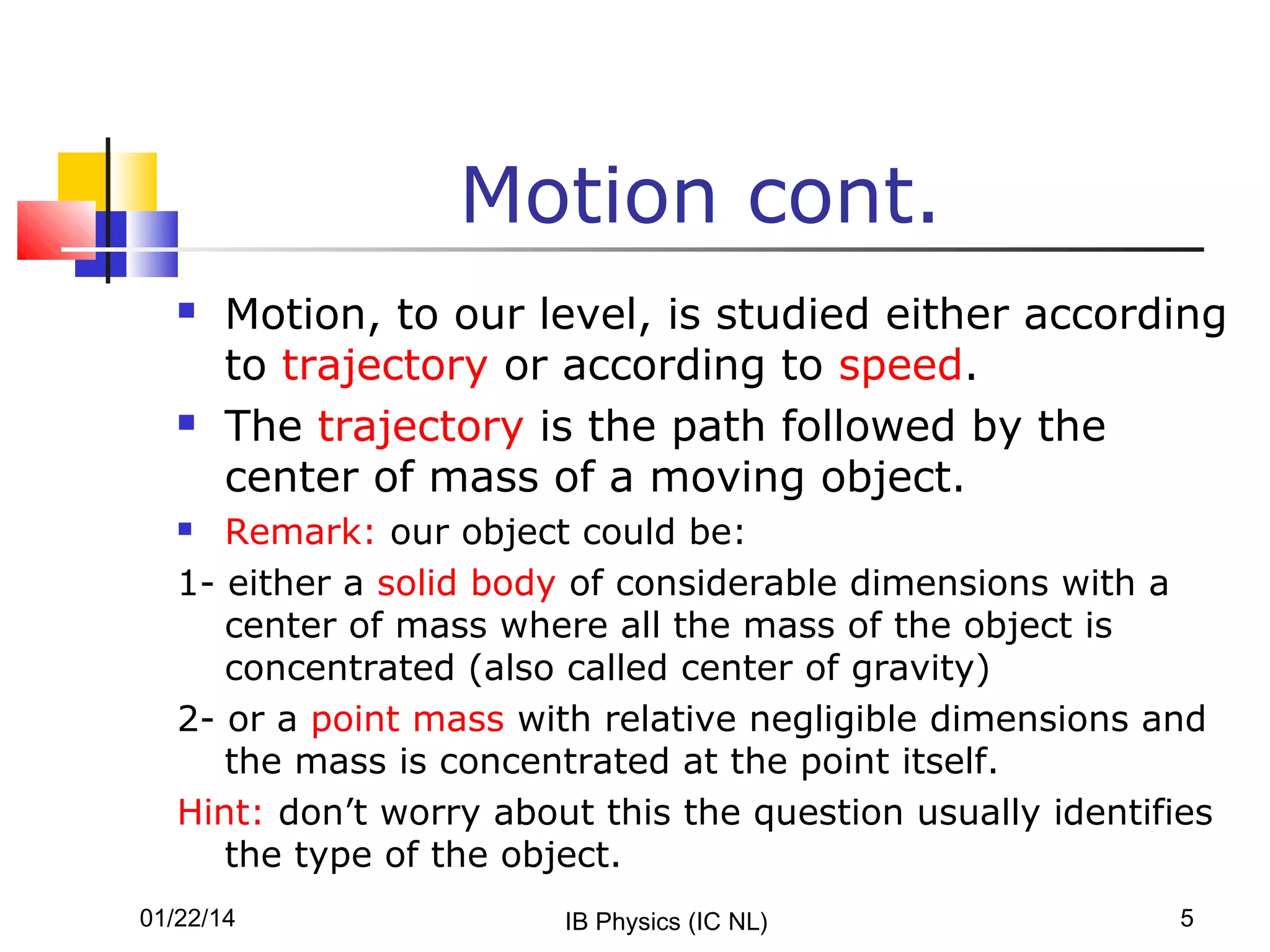 Motion cont.




Motion, to our level, is studied either according
to trajectory or according to speed.
The trajectory is the path followed by the
center of mass of a moving object.

Remark: our object could be:
1- either a solid body of considerable dimensions with a
center of mass where all the mass of the object is
concentrated (also called center of gravity)
2- or a point mass with relative negligible dimensions and
the mass is concentrated at the point itself.
Hint: don’t worry about this the question usually identifies
the type of the object.


01/22/14

IB Physics (IC NL)

5

 
