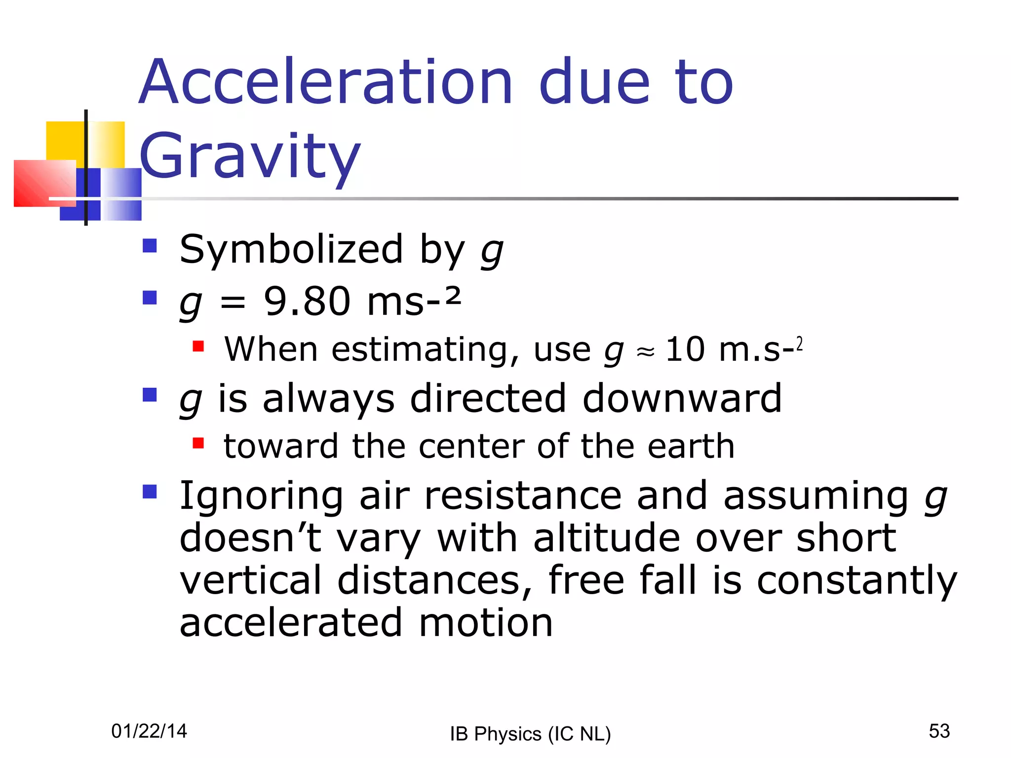 Acceleration due to
Gravity



Symbolized by g
g = 9.80 ms-²




g is always directed downward




When estimating, use g ≈ 10 m.s-2
toward the center of the earth

Ignoring air resistance and assuming g
doesn’t vary with altitude over short
vertical distances, free fall is constantly
accelerated motion

01/22/14

IB Physics (IC NL)

53

 