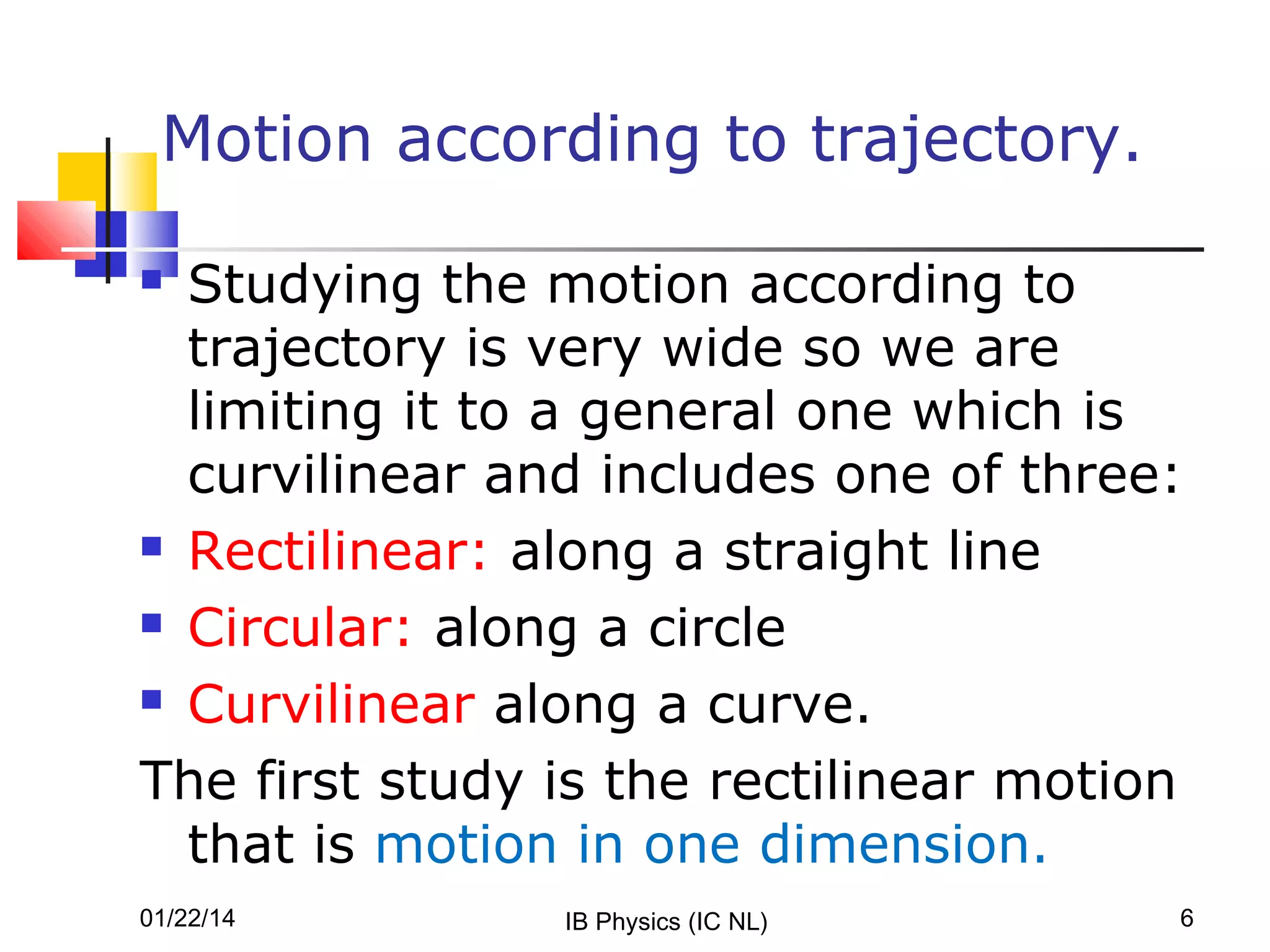 Motion according to trajectory.
Studying the motion according to
trajectory is very wide so we are
limiting it to a general one which is
curvilinear and includes one of three:
 Rectilinear: along a straight line
 Circular: along a circle
 Curvilinear along a curve.
The first study is the rectilinear motion
that is motion in one dimension.


01/22/14

IB Physics (IC NL)

6

 