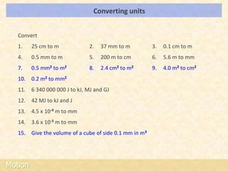 Converting units                             LOs




   Convert
   1.    25 cm to m            2.   37 mm to m          3.   0.1 cm to m
   4.    0.5 mm to m           5.   200 m to cm         6.   5.6 m to mm
   7.    0.5 mm2 to m2         8.   2.4 cm2 to m2       9.   4.0 m2 to cm2
   10. 0.2 m2 to mm2
   11. 6 340 000 000 J to kJ, MJ and GJ
   12. 42 MJ to kJ and J
   13. 4.5 x 10-4 m to mm
   14. 3.6 x 10-3 m to mm
   15. Give the volume of a cube of side 0.1 mm in m3




Motion
 