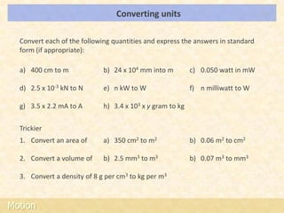 Converting units                                LOs




  Convert each of the following quantities and express the answers in standard
  form (if appropriate):

  a) 400 cm to m             b) 24 x 104 mm into m         c) 0.050 watt in mW

  d) 2.5 x 10-3 kN to N      e) n kW to W                  f) n milliwatt to W

  g) 3.5 x 2.2 mA to A       h) 3.4 x 103 x y gram to kg

  Trickier
  1. Convert an area of      a) 350 cm2 to m2              b) 0.06 m2 to cm2

  2. Convert a volume of     b) 2.5 mm3 to m3              b) 0.07 m3 to mm3

  3. Convert a density of 8 g per cm3 to kg per m3



Motion
 