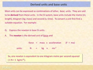 Derived units and base units                            LOs


 Most units can be expressed as combinations of other, base, units. They are said
 to be derived from these units. In the SI system, base units include the metre (m;
 length), kilogram (kg; mass) and second (s; time). To convert a unit first find a
 suitable equation. For example:


 Q. Express the newton in base SI units.

 A.    The newton is the derived unit of force and

                            force =   mass x acceleration       (F = ma)

               units:       N    =     kg   x     ms-2


      So, one newton is equivalent to one kilogram metre per second squared
      ( 1 N = 1 kgms-2 ).


Motion
 