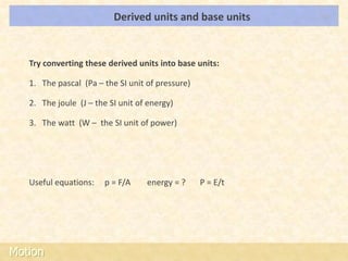 Derived units and base units      LOs




   Try converting these derived units into base units:

   1. The pascal (Pa – the SI unit of pressure)

   2. The joule (J – the SI unit of energy)

   3. The watt (W – the SI unit of power)




   Useful equations:   p = F/A     energy = ?     P = E/t




Motion
 