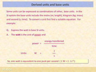 Derived units and base units                         LOs


  Some units can be expressed as combinations of other, base units. In the
  SI system the base units include the metre (m; length), kilogram (kg; mass)
  and second (s; time). To convert a unit first find a suitable equation. For
  example:

  Q. Express the watt in base SI units.
  A.   The watt is the unit of power and

                                          energy transferred
                           power =
                                                time
                                                  J
                Units:        W    =
                                                  s

  So, one watt is equivalent to one joule per second ( 1 W = 1 J s-1 )


Motion
 