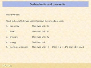 Derived units and base units                                 LOs




  Now try these:

  Work out each SI derived unit in terms of the seven base units

  1. frequency                SI derived unit: Hz

  2. force                    SI derived unit: N

  3. pressure                 SI derived unit: Pa

  4. energy                   SI derived unit: J

  5. electrical resistance    SI derived unit: Ω    (hint: 1 V = 1 J/C and 1 C = 1 As )




Motion
 