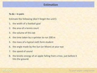 Estimation                                   LOs




   To do – in pairs

   Estimate the following (don’t forget the unit!):
   1. the width of a football goal
   2. the area of a tennis court
   3. the volume of this lab
   4. the time taken by a sprinter to run 200 m
   5. the mass of a typical sixth form student
   6. the angle made by the Sun (or Moon) at your eye
   7. the speed of sound
   8. the kinetic energy of an apple falling from a tree, just before it
      hits the ground.



Motion                                                         To past paper compilation
 
