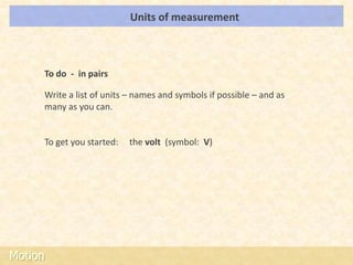 Units of measurement                       LOs




     To do - in pairs

     Write a list of units – names and symbols if possible – and as
     many as you can.


     To get you started:   the volt (symbol: V)




Motion
 
