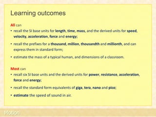 Learning outcomes
  All can
  • recall the SI base units for length, time, mass, and the derived units for speed,
    velocity, acceleration, force and energy;
  • recall the prefixes for a thousand, million, thousandth and millionth, and can
    express them in standard form;
  • estimate the mass of a typical human, and dimensions of a classroom.


  Most can
  • recall six SI base units and the derived units for power, resistance, acceleration,
    force and energy;
  • recall the standard form equivalents of giga, tera, nano and pico;
  • estimate the speed of sound in air.



Motion
 