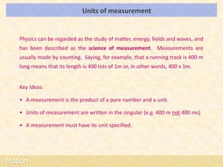 Units of measurement                                  LOs




   Physics can be regarded as the study of matter, energy, fields and waves, and
   has been described as the science of measurement. Measurements are
   usually made by counting. Saying, for example, that a running track is 400 m
   long means that its length is 400 lots of 1m or, in other words, 400 x 1m.


   Key ideas:

   • A measurement is the product of a pure number and a unit.

   • Units of measurement are written in the singular (e.g. 400 m not 400 ms)

   • A measurement must have its unit specified.




Motion
 
