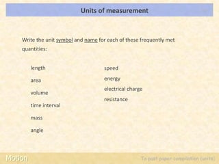 Units of measurement                                LOs




    Write the unit symbol and name for each of these frequently met
    quantities:


         length                      speed

         area                        energy
                                     electrical charge
         volume
                                     resistance
         time interval

         mass

         angle



Motion                                               To past paper compilation (units)
 