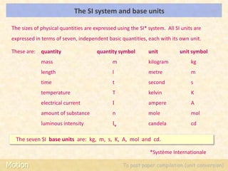 The SI system and base units                                 LOs



 The sizes of physical quantities are expressed using the SI* system. All SI units are
 expressed in terms of seven, independent basic quantities, each with its own unit.

 These are: quantity                   quantity symbol        unit          unit symbol
              mass                            m               kilogram           kg
              length                          l               metre              m
              time                            t               second             s
              temperature                     T               kelvin             K
              electrical current              I               ampere             A
              amount of substance             n               mole               mol
              luminous intensity              Iv              candela            cd

   The seven SI base units are: kg, m, s, K, A, mol and cd.

                                                               *Système Internationale

Motion                                             To past paper compilation (unit conversion)
 