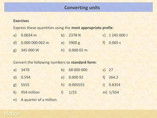 Converting units                    LOs



   Exercises
   Express these quantities using the most appropriate prefix:
   a)    0.0034 m                  b)    2378 N            c) 1 245 000 J
   d)    0.000 000 062 m           e)    5900 g            f) 0.005 s
   g)    345 000 W                 h)    0.000 02 m

   Convert the following numbers to standard form:
   a)    3470                      b)    68 000 000        c) 27
   d)    0.594                     e)    0.000 92          f) 264.2
   g)    5555                      h)    0.005555          i) 0.8354
   k)    954 million               l)    1/23              m) 1/354
   n)    A quarter of a million.


Motion
 