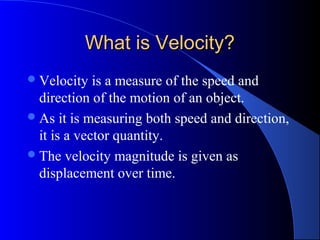 What is Velocity?What is Velocity?
Velocity is a measure of the speed and
direction of the motion of an object.
As it is measuring both speed and direction,
it is a vector quantity.
The velocity magnitude is given as
displacement over time.
 