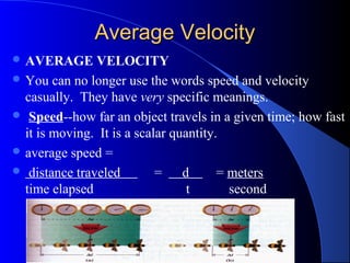 Average VelocityAverage Velocity
 AVERAGE VELOCITY
 You can no longer use the words speed and velocity
casually. They have very specific meanings.
 Speed--how far an object travels in a given time; how fast
it is moving. It is a scalar quantity.
 average speed =
 distance traveled = d = meters
time elapsed t second
 