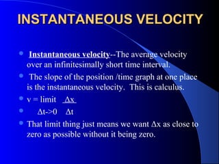 INSTANTANEOUS VELOCITYINSTANTANEOUS VELOCITY
 Instantaneous velocity--The average velocity
over an infinitesimally short time interval.
 The slope of the position /time graph at one place
is the instantaneous velocity. This is calculus.
 v = limit Δx
 Δt->0 Δt
 That limit thing just means we want Δx as close to
zero as possible without it being zero.
 