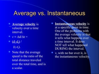 Average vs. InstantaneousAverage vs. Instantaneous
 Average velocity is
velocity over a time
interval.
 v ≡ Δd/Δt =
 (d1-d0) /
(t1-t0).
 Note that the average
speed is the ratio of the
total distance traveled
over the total time, and is
a scalar.
 Instantaneous velocity is
at a specific point in time.
One of the problems with
the average velocity is that
it tells what happens over
a time interval. It does
NOT tell what happened
DURING the interval.
 v, with no bar over it, is
the instantaneous velocity.
 