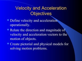 Velocity and AccelerationVelocity and Acceleration
ObjectivesObjectives
Define velocity and acceleration
operationally.
Relate the direction and magnitude of
velocity and acceleration vectors to the
motion of objects.
Create pictorial and physical models for
solving motion problems.
 