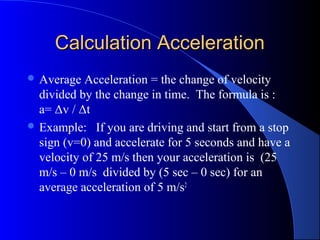 Calculation AccelerationCalculation Acceleration
 Average Acceleration = the change of velocity
divided by the change in time. The formula is :
a= Δv / Δt
 Example: If you are driving and start from a stop
sign (v=0) and accelerate for 5 seconds and have a
velocity of 25 m/s then your acceleration is (25
m/s – 0 m/s divided by (5 sec – 0 sec) for an
average acceleration of 5 m/s2
 