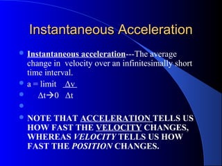 Instantaneous AccelerationInstantaneous Acceleration
 Instantaneous acceleration---The average
change in velocity over an infinitesimally short
time interval.
 a = limit Δv
 Δt0 Δt

 NOTE THAT ACCELERATION TELLS US
HOW FAST THE VELOCITY CHANGES,
WHEREAS VELOCITY TELLS US HOW
FAST THE POSITION CHANGES.
 