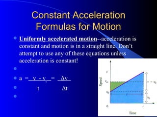 Constant AccelerationConstant Acceleration
Formulas for MotionFormulas for Motion
 Uniformly accelerated motion--acceleration is
constant and motion is in a straight line. Don’t
attempt to use any of these equations unless
acceleration is constant!

 a = v - vo
= Δv
 t Δt

 