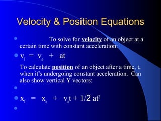 Velocity & Position EquationsVelocity & Position Equations
 To solve for velocity of an object at a
certain time with constant acceleration:
vf = vo
+ at
To calculate position of an object after a time, t,
when it’s undergoing constant acceleration. Can
also show vertical Y vectors:

xf = xo
+ vo
t + 1/2 at2

 