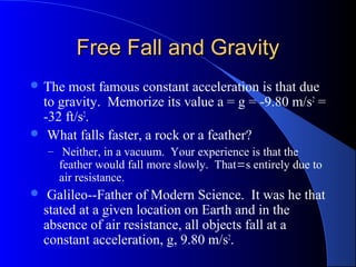 Free Fall and GravityFree Fall and Gravity
 The most famous constant acceleration is that due
to gravity. Memorize its value a = g = -9.80 m/s2
=
-32 ft/s2
.
 What falls faster, a rock or a feather?
– Neither, in a vacuum. Your experience is that the
feather would fall more slowly. That=s entirely due to
air resistance.
 Galileo--Father of Modern Science. It was he that
stated at a given location on Earth and in the
absence of air resistance, all objects fall at a
constant acceleration, g, 9.80 m/s2
.
 