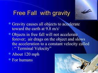 Free Fall with gravityFree Fall with gravity
Gravity causes all objects to accelerate
toward the earth at 9.8 m/s2
Objects in free fall will not accelerate
forever; air drags on the object and slows
the acceleration to a constant velocity called
: “ Terminal Velocity”
About 120 mph
For humans
 
