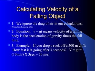 Calculating Velocity of aCalculating Velocity of a
Falling ObjectFalling Object
 1. We ignore the drag of air in our calculations.
(Calculus-changing rates)
 2. Equation: v = gt means velocity of a falling
body is the acceleration of gravity times the fall
time.
 3. Example: If you drop a rock off a 500 m cliff:
How fast is it going after 3 seconds? V = gt =
(10m/s2
) X 3sec = 30 m/s
 