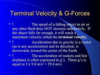 Terminal Velocity & G-ForcesTerminal Velocity & G-Forces
 ! The speed of a falling object in air or
any other fluid does NOT increase indefinitely. If
the object falls far enough, it will reach a
maximum velocity called the terminal velocity.
 ! Acceleration due to gravity is a vector
(as is any acceleration) and its direction, is
downward, toward the center of the Earth.
 ! The acceleration of rockets and fast
airplanes is often expressed in g’s. Three g’s is
equal to 3 x 9.8 m/s2
= 29.4 m/s2
.
 