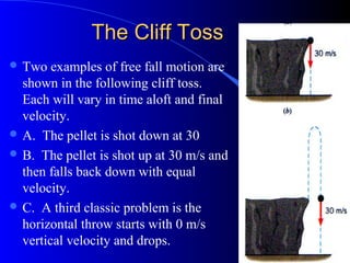 The Cliff TossThe Cliff Toss
 Two examples of free fall motion are
shown in the following cliff toss.
Each will vary in time aloft and final
velocity.
 A. The pellet is shot down at 30
 B. The pellet is shot up at 30 m/s and
then falls back down with equal
velocity.
 C. A third classic problem is the
horizontal throw starts with 0 m/s
vertical velocity and drops.
 