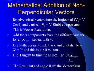 Mathematical Addition of Non-Mathematical Addition of Non-
Perpendicular VectorsPerpendicular Vectors
1. Resolve initial vectors into the horizontal (Vix= Vi
Cosθ) and vertical (Viy = Vi Sinθ) components.
This is Vector Resolution.
2. Add the x components from the different vectors
for an X total. Repeat with y.
3. Use Pythagorean to add the x and y totals: R2
=
X2
+ Y2
and this is the Resultant.
4. Use Tangent to find the angle: Tan θ= Y total
Xtotal
5. The Resultant and angle θ are the Vector Sum.
 