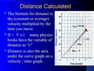 Distance CalculatedDistance Calculated
The formula for distance is
the (constant or average)
velocity multiplied by the
time you move.
D = V x t many physics
books have the variable of
distance as “s”
Distance is also the area
under the curve graph on a
velocity / time graph.
 